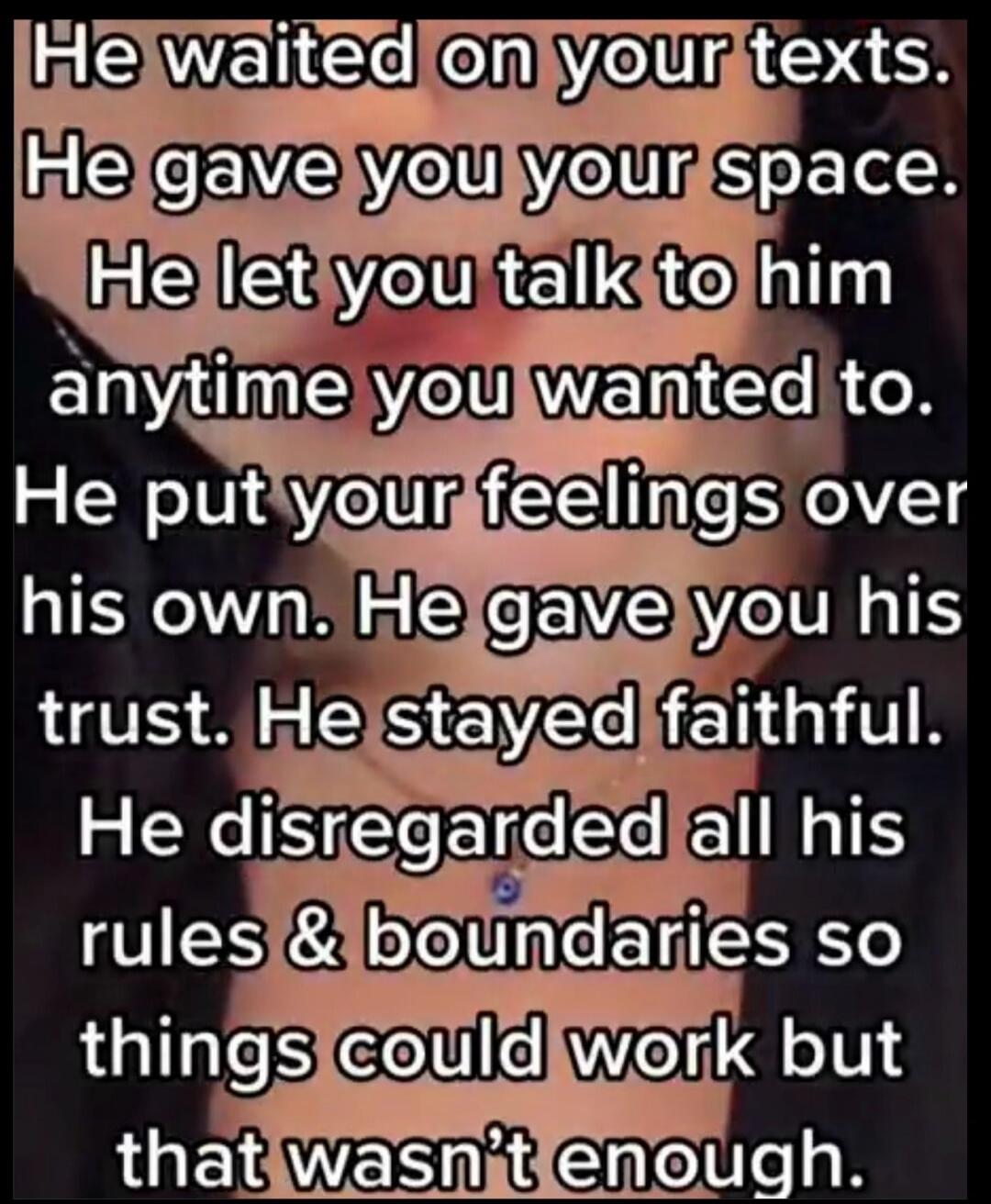 He waited on your texts. He gave you your space. He let you talk to him anytime you wanted to. He put your feelings over his own. He gave you his trust. He stayed faithful. He disregarded all his rules & boundaries so things could work but that wasn't enough.