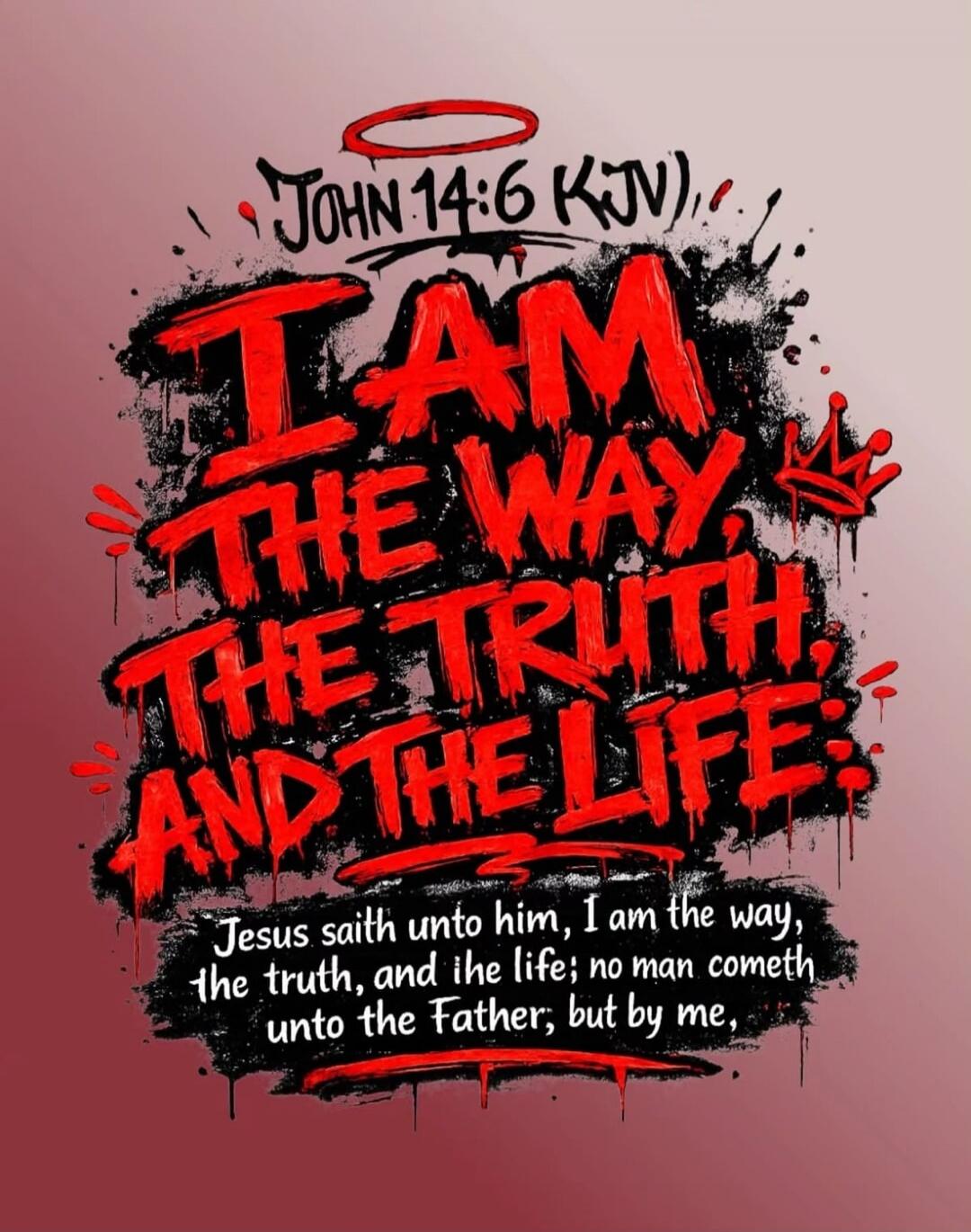 JOHN 14:6 KJV I AM THE WAY, THE TRUTH, AND THE LIFE. Jesus saith unto him, I am the way, the truth, and the life; no man cometh unto the Father; but by me,