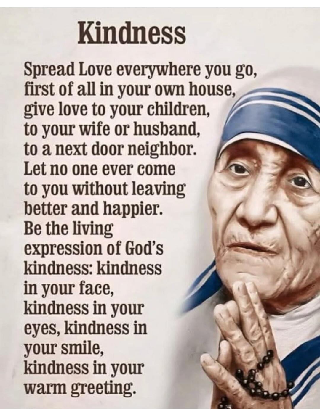 Kindness
Spread Love everywhere you go,
first of all in your own house,
give love to your children,
to your wife or husband,
to a next door neighbor.
Let no one ever come
to you without leaving
better and happier.
Be the living
expression of God's
kindness: kindness
in your face,
kindness in your
eyes, kindness in
your smile,
kindness in your
warm 