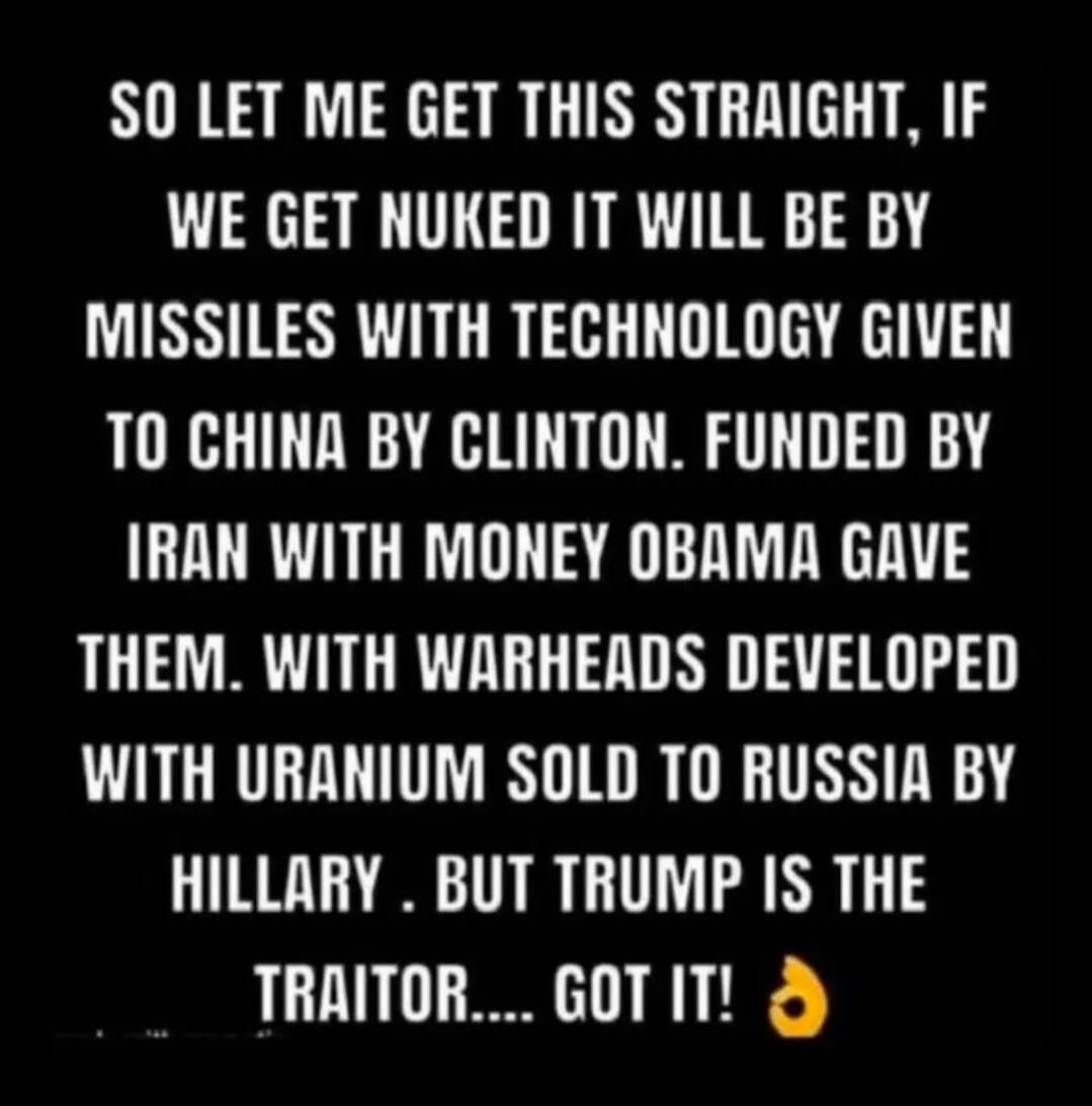 SO LET ME GET THIS STRAIGHT, IF WE GET NUKED IT WILL BE BY MISSILES WITH TECHNOLOGY GIVEN TO CHINA BY CLINTON. FUNDED BY IRAN WITH MONEY OBAMA GAVE THEM. WITH WARHEADS DEVELOPED WITH URANIUM SOLD TO RUSSIA BY HILLARY. BUT TRUMP IS THE TRAITOR.... GOT IT! 🔥