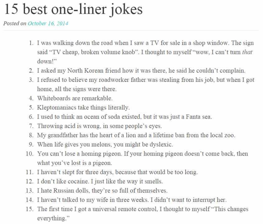15 best one liner jokes Posted on October 16 2014 Twas walking down the road when I saw a TV for sale in a shop window The sign said TV cheap broken volume knob I thought to myself wow I cant turn rhat down I asked my North Korean friend how it was there he said he couldnt complain 1 refused to believe my roadworker father was stealing from his job but when I got home all the signs were there Whit