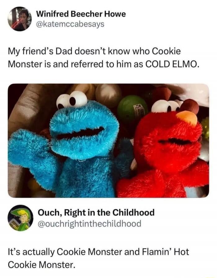 Winifred Beecher Howe @katemccabesays My friend's Dad doesn't know who Cookie Monster is and referred to him as COLD ELMO. Ouch, Right in the Childhood @ouchrightinthechildhood It's actually Cookie Monster and Flamin' Hot Cookie Monster.