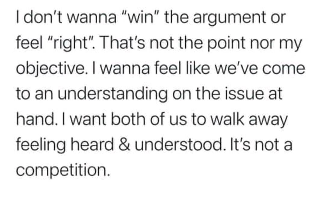 dont wanna win the argument or feel right Thats not the point nor my objective wanna feel like weve come to an understanding on the issue at hand want both of us to walk away feeling heard understood Its not a competition