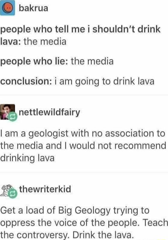 bakrua people who tell me i shouldnt drink lava the media people who lie the media conclusion i am going to drink lava nnettlewildfairy am a geologist with no association to the media and would not recommend drinking lava gthewriterkid Get a load of Big Geology trying to oppress the voice of the people Teach the controversy Drink the lava