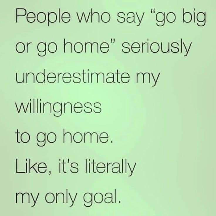 People who say go big or go home seriously underestimate my willingness to go home Like its literally my only goal