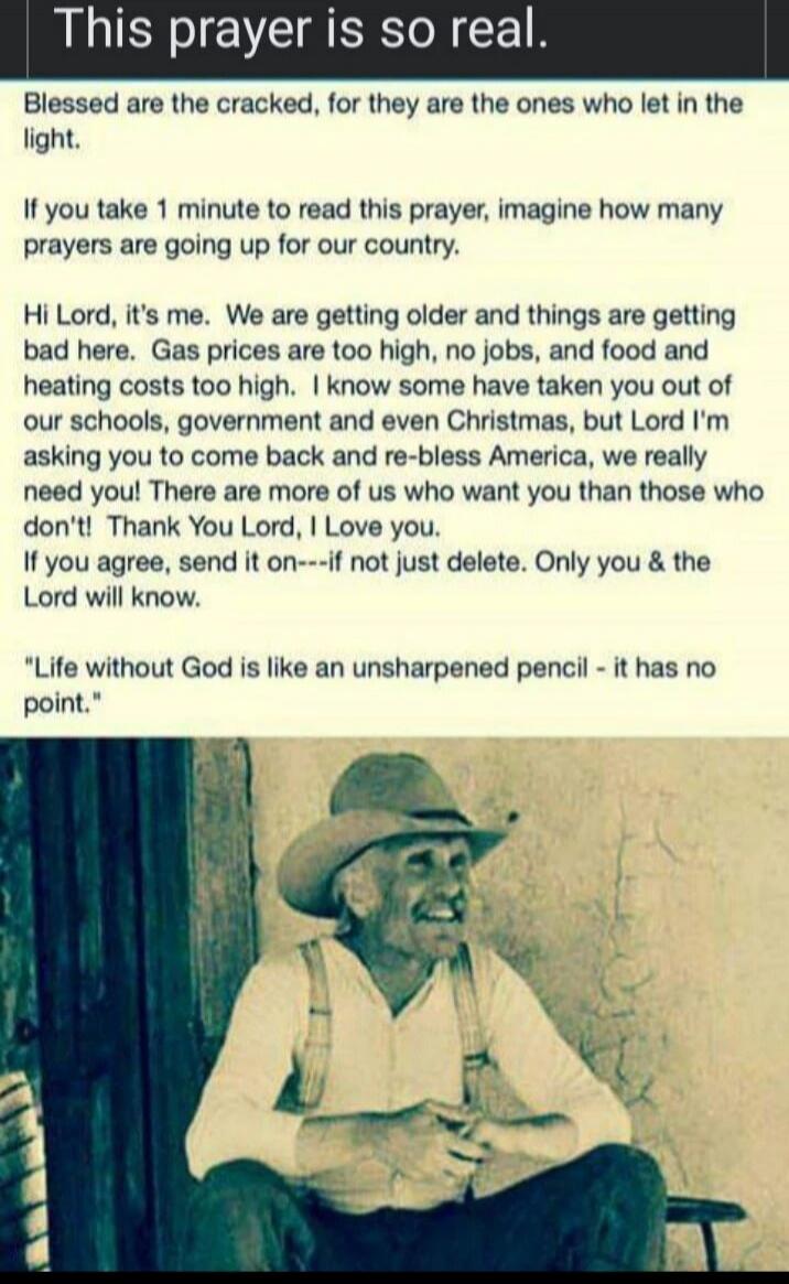 This prayer is so real.
Blessed are the cracked, for they are the ones who let in the light.
If you take 1 minute to read this prayer, imagine how many prayers are going up for our country.
Hi Lord, it's me. We are getting older and things are getting bad here. Gas prices are too high, no jobs, and food and heating costs too high. I know some have 