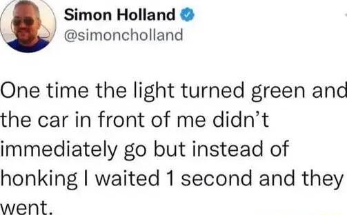 Simon Holland simoncholland One time the light turned green and the car in front of me didnt immediately go but instead of honking waited 1 second and they went