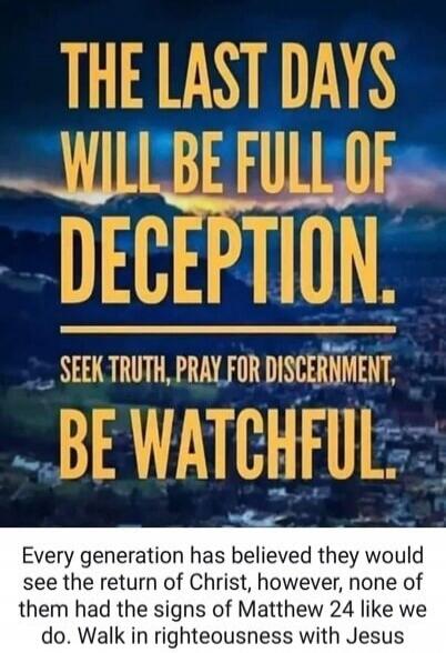 THE LAST DAYS WILL BE FULL OF DECEPTION. SEEK TRUTH, PRAY FOR DISCERNMENT, BE WATCHFUL. Every generation has believed they would see the return of Christ, however, none of them had the signs of Matthew 24 like we do. Walk in righteousness with Jesus
