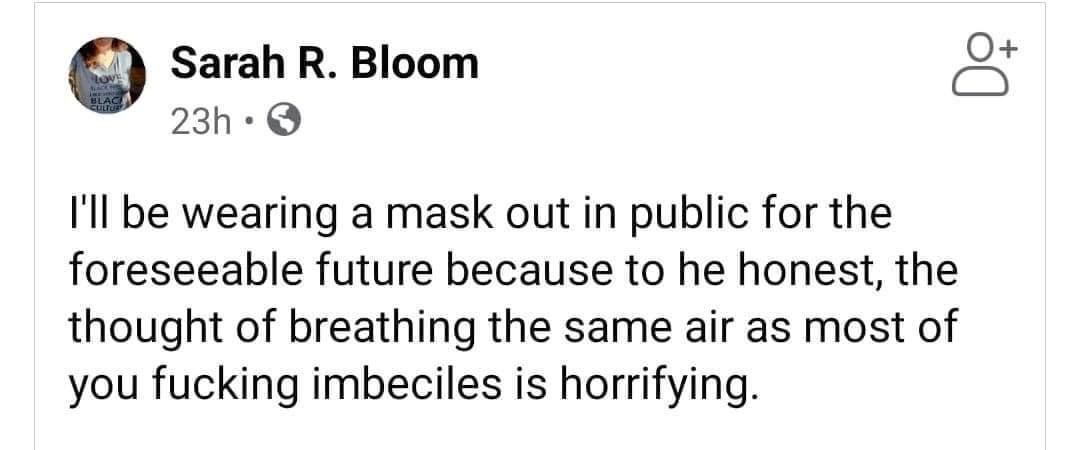 Sarah R Bloom S 23h Q Ill be wearing a mask out in public for the foreseeable future because to he honest the thought of breathing the same air as most of you fucking imbeciles is horrifying
