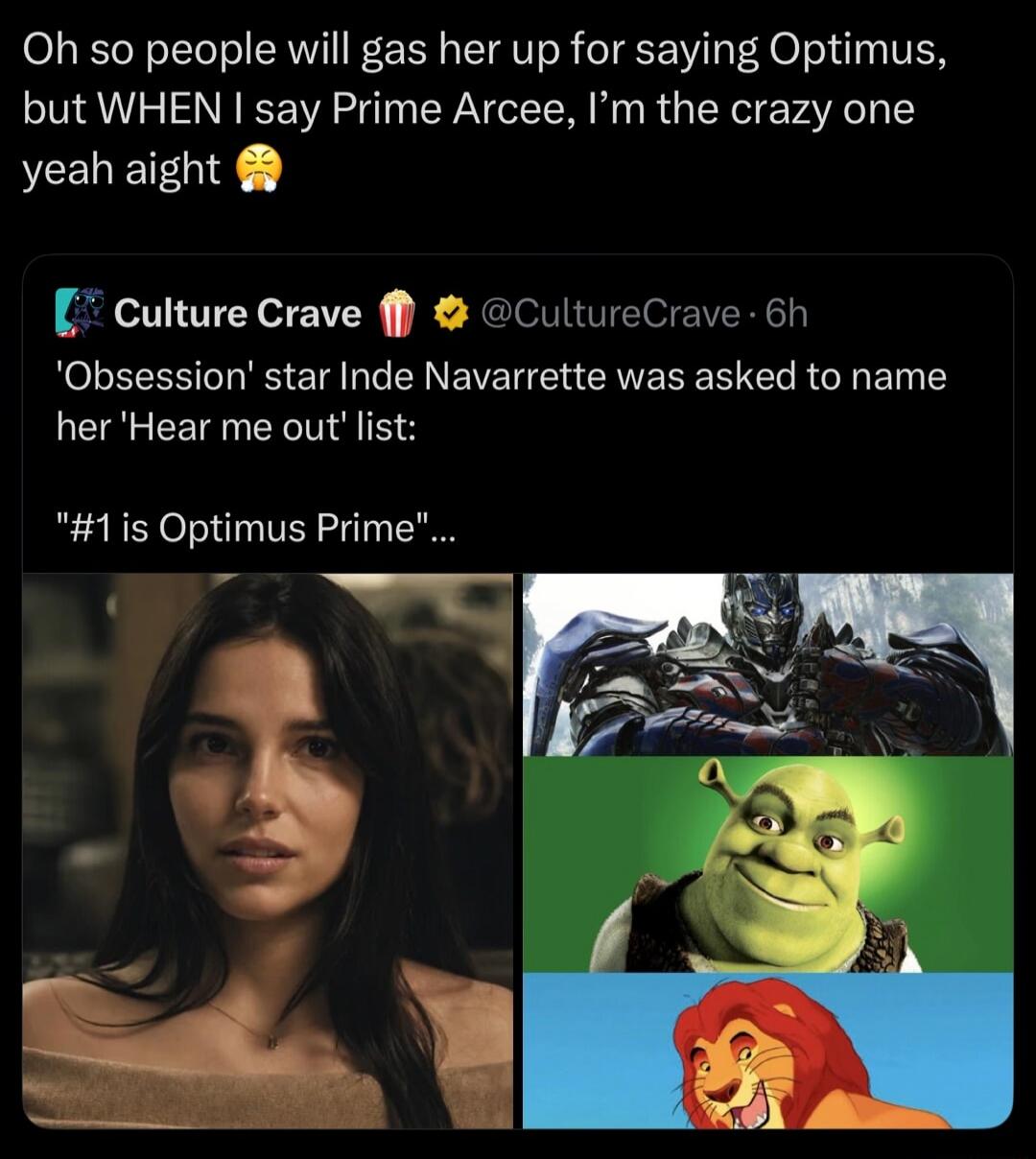 Oh so people will gas her up for saying Optimus, but WHEN I say Prime Arcee, I'm the crazy one yeah aight. Culture Crave. 'Obsession' star Inde Navarrette was asked to name her 'Hear me out' list: 
