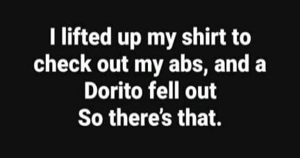 I lifted up my shirt to check out my abs, and a Dorito fell out So there's that.
