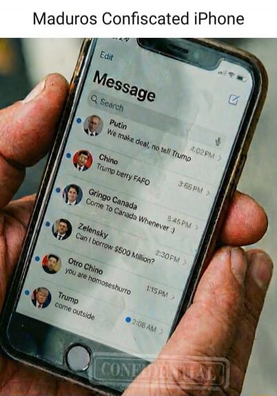 Maduros Confiscated iPhone
Message
Putin: We make deal, no tell Trump
Chino: Trump berry FAFO
Gringo Canada: Come To Canada Whenever :) 
Zelensky: Can I borrow $5000 Million?
Otro Chino: you are homosheshurro
Trump: come outside