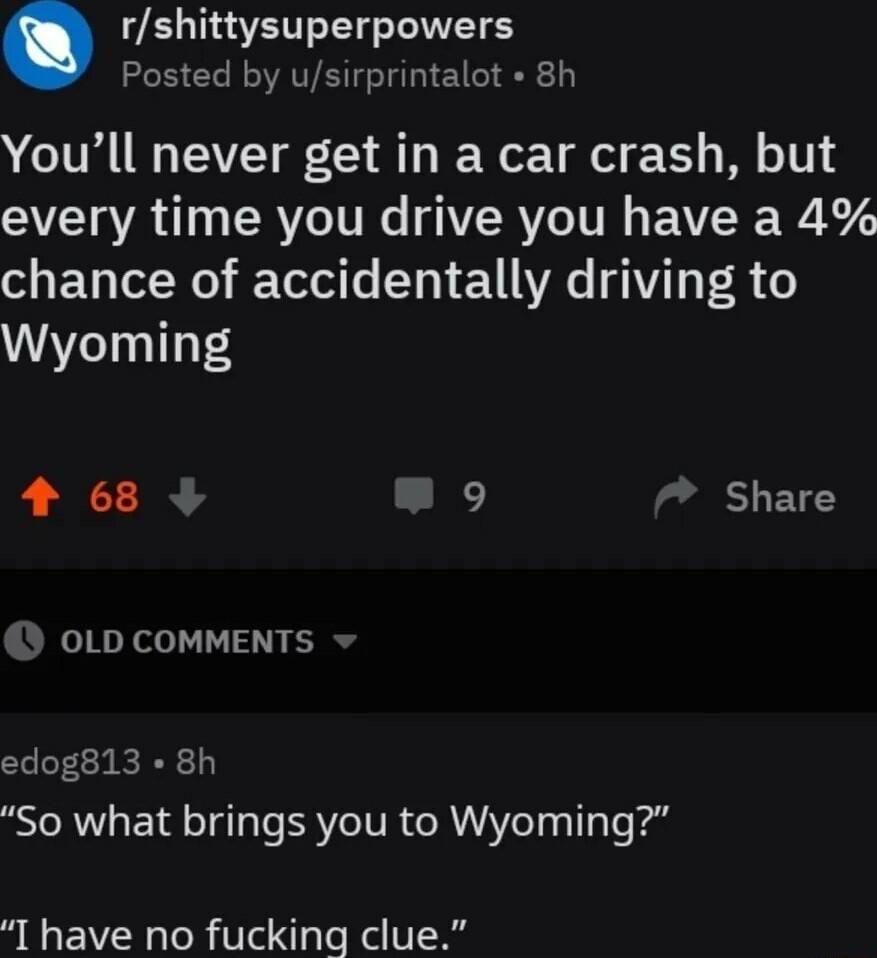 rshittysuperpowers Posted by usirprintalot 8h Youll never get in a car crash but every time you drive you have a 4 chance of accidentally driving to Wyoming 4 68 9 Share OLD COMMENTS edog813 8h So what brings you to Wyoming I have no fucking clue