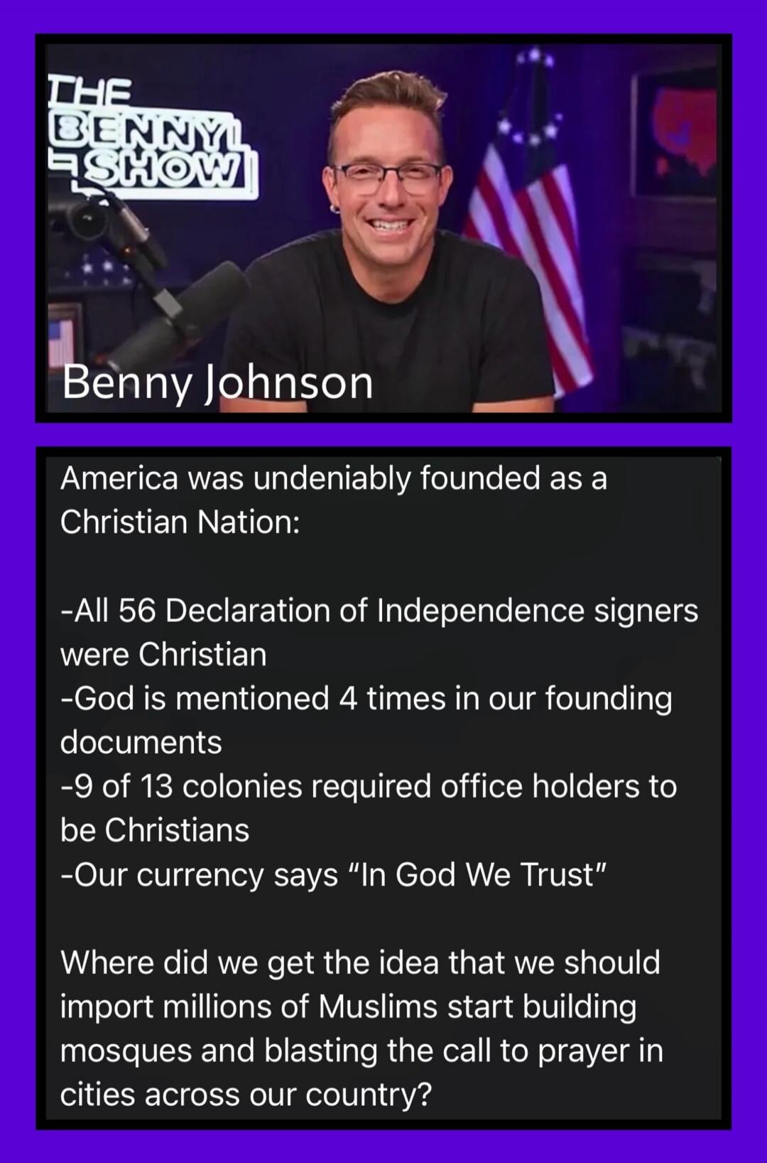 THE BENNY SHOW Benny Johnson America was undeniably founded as a Christian Nation: -All 56 Declaration of Independence signers were Christian -God is mentioned 4 times in our founding documents -9 of 13 colonies required office holders to be Christians -Our currency says “In God We Trust” Where did we get the idea that we should import millions of 