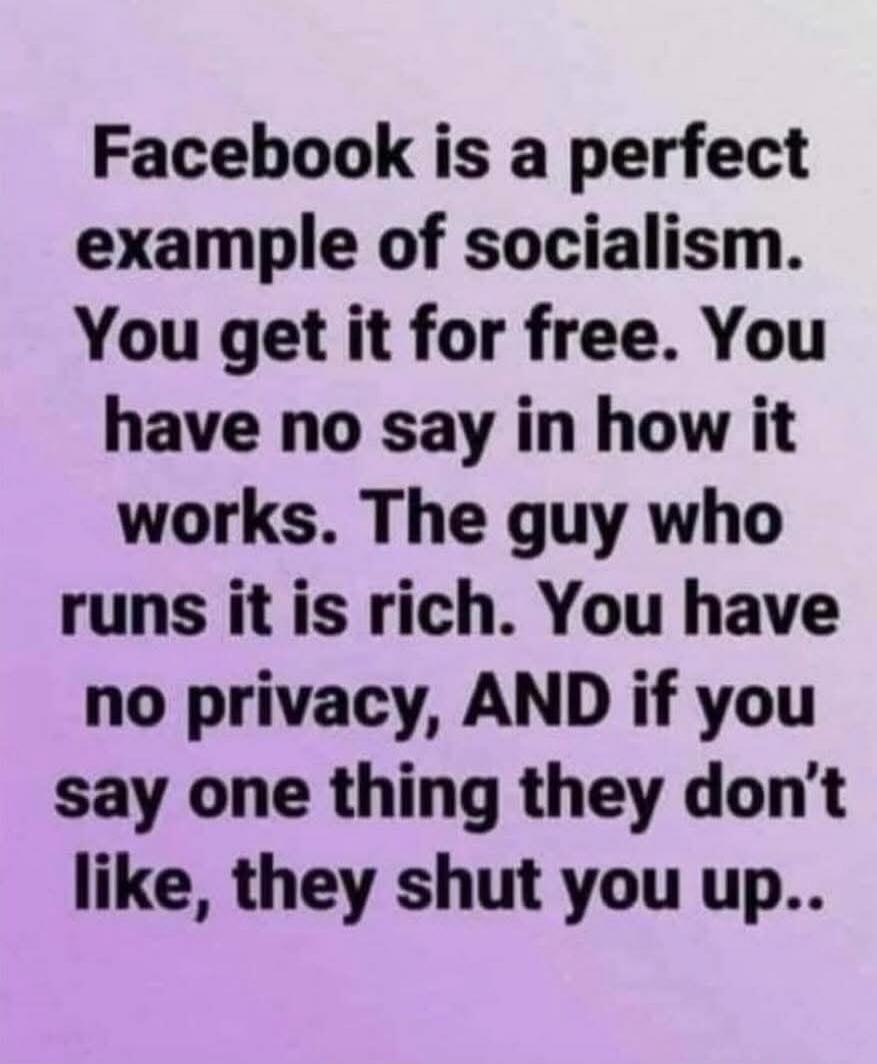 Facebook is a perfect example of socialism. You get it for free. You have no say in how it works. The guy who runs it is rich. You have no privacy, AND if you say one thing they don't like, they shut you up..
