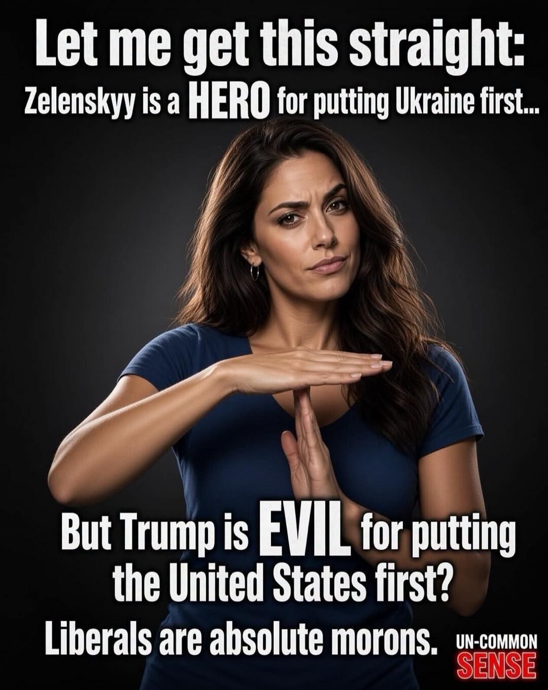 Let me get this straight: Zelenskyy is a HERO for putting Ukraine first... But Trump is EVIL for putting the United States first? Liberals are absolute morons. UN-COMMON SENSE