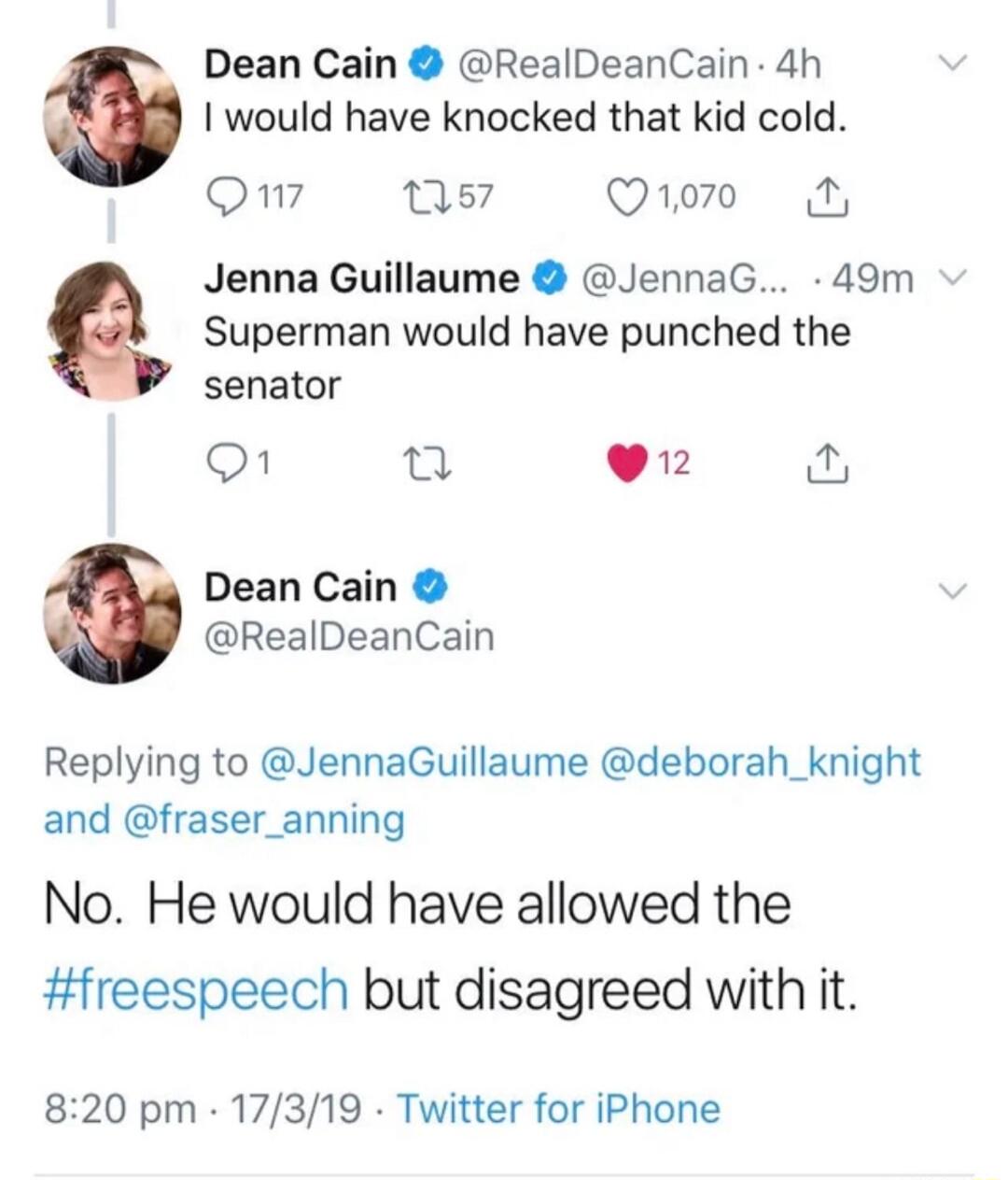 Dean Cain RealDeanCain 4h I would have knocked that kid cold eXi ns Qo0 Jenna Guillaume JennaG 49m Superman would have punched the senator O u 912 Dean Cain RealDeanCain Replying to JennaGuillaume deborah_knight and fraser_anning No He would have allowed the freespeech but disagreed with it 820 pm 17319 Twitter for iPhone