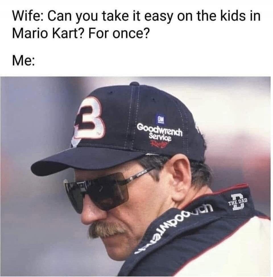 Wife: Can you take it easy on the kids in Mario Kart? For once? Me: