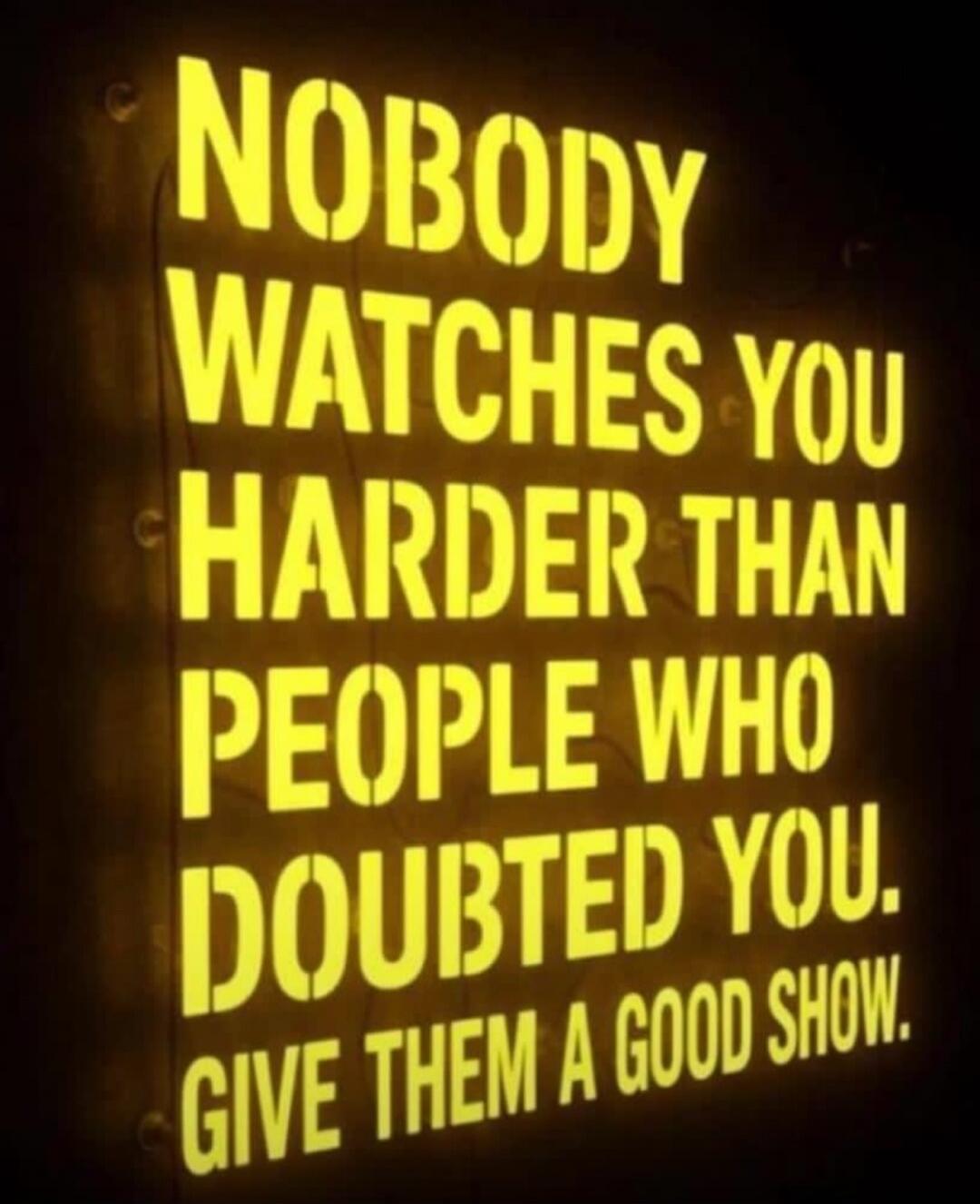 NOBODY WATCHES YOU HARDER THAN PEOPLE WHO DOUBTED YOU. GIVE THEM A GOOD SHOW.