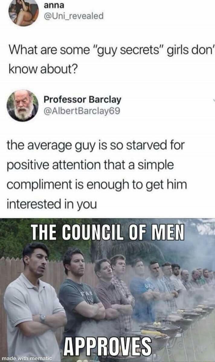 What are some “guy secrets” girls don’t know about? the average guy is so starved for positive attention that a simple compliment is enough to get him interested in you THE COUNCIL OF MEN APPROVES