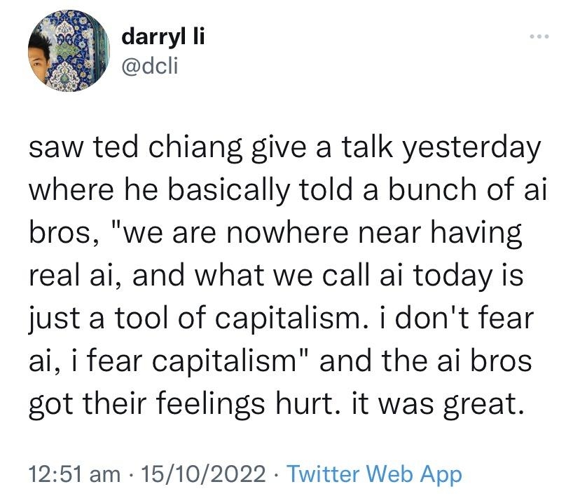 darryl i dcli saw ted chiang give a talk yesterday where he basically told a bunch of ai bros we are nowhere near having real ai and what we call ai today is just a tool of capitalism i dont fear ai i fear capitalism and the ai bros got their feelings hurt it was great 1251 am 15102022 Twitter Web App 4265 Retweets 192 Quote Tweets 297K Likes