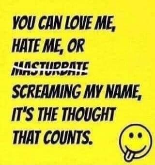 YOU CAN LOVE ME, HATE ME, OR MASTURBATE SCREAMING MY NAME, IT'S THE THOUGHT THAT COUNTS.