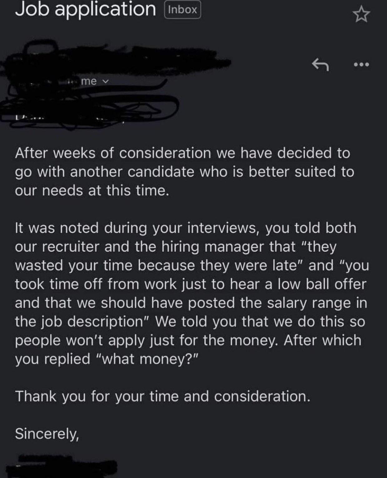 Rlelok loellor d o IMGEEN g Qe me v After weeks of consideration we have decided to go with another candidate who is better suited to our needs at this time It was noted during your interviews you told both our recruiter and the hiring manager that they wasted your time because they were late and you took time off from work just to hear a low ball offer and that we should have posted the salary ra