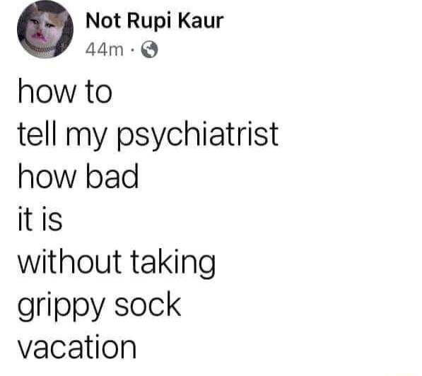 o Not Rupi Kaur 44m Q how to tell my psychiatrist how bad itis without taking grippy sock vacation