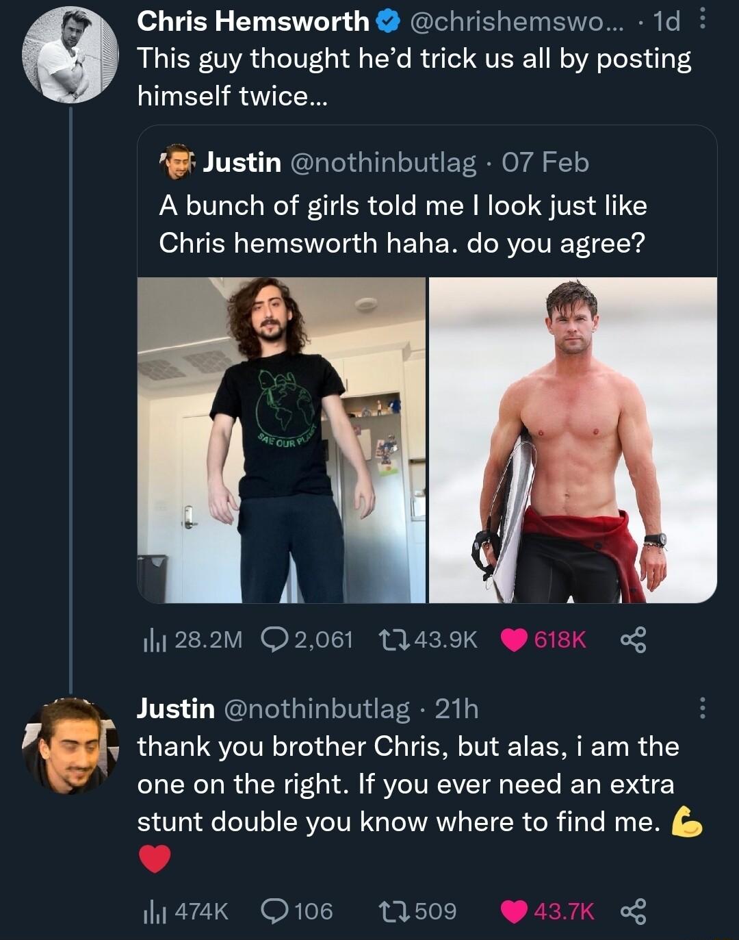 Chris Hemsworth chrishemswo 1d This guy thought hed trick us all by posting himself twice Justin nothinbutlag 07 Feb A bunch of girls told me I look just like Chris hemsworth haha do you agree h1282M Q2061 13439K o PITE L NGRIGINITHEE A PBRJ thank you brother Chris but alas i am the one on the right If you ever need an extra stunt double you know where to find me 472K 106 11509 3