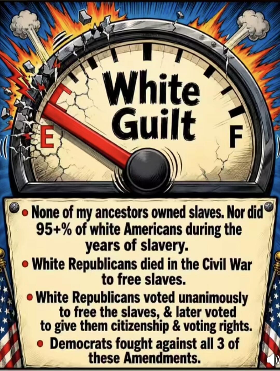 White Guilt. None of my ancestors owned slaves. Nor did 95+% of white Americans during the years of slavery. White Republicans died in the Civil War to free slaves. White Republicans voted unanimously to free the slaves, & later voted to give them citizenship & voting rights. Democrats fought against all 3 of these Amendments.