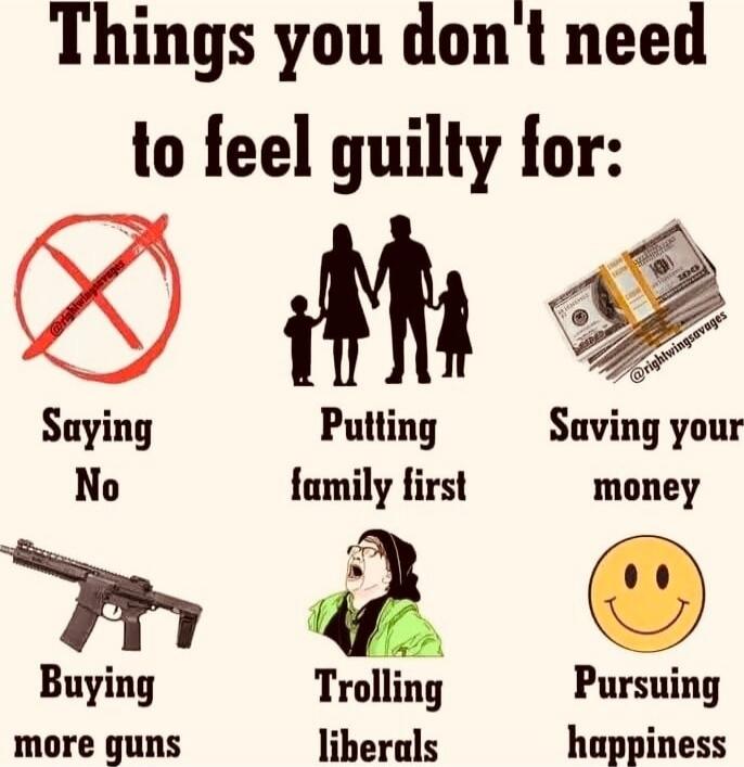 Things you don't need to feel guilty for:\nSaying No\nPutting family first\nSaving your money\nBuying more guns\nTrolling liberals\nPursuing happiness