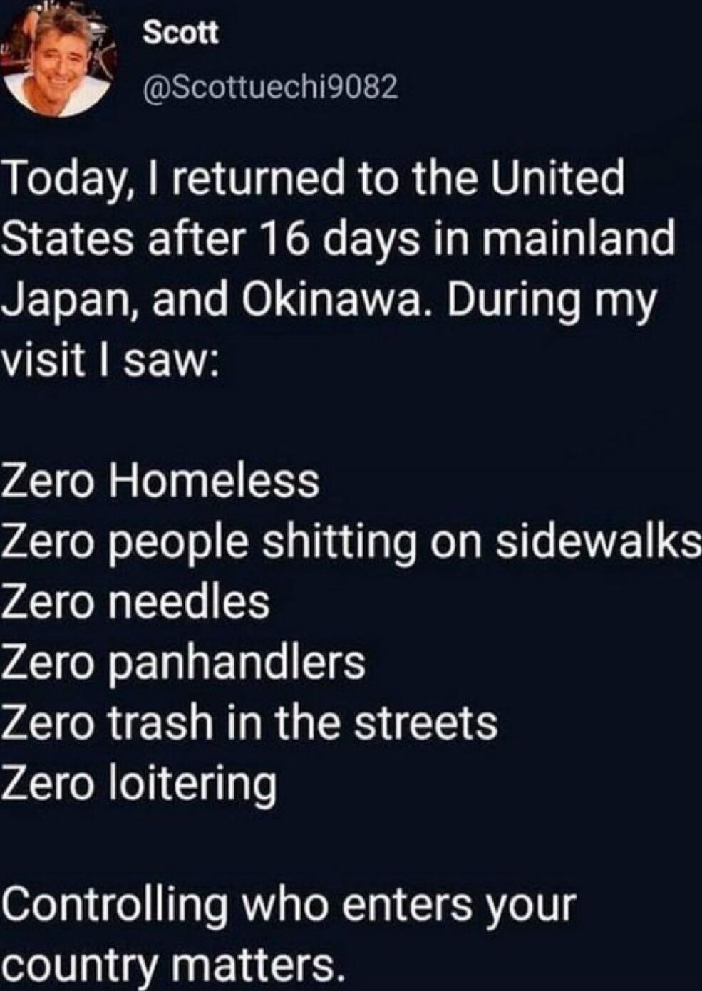 Today, I returned to the United States after 16 days in mainland Japan, and Okinawa. During my visit I saw:

Zero Homeless
Zero people shitting on sidewalks
Zero needles
Zero panhandlers
Zero trash in the streets
Zero loitering

Controlling who enters your country matters.