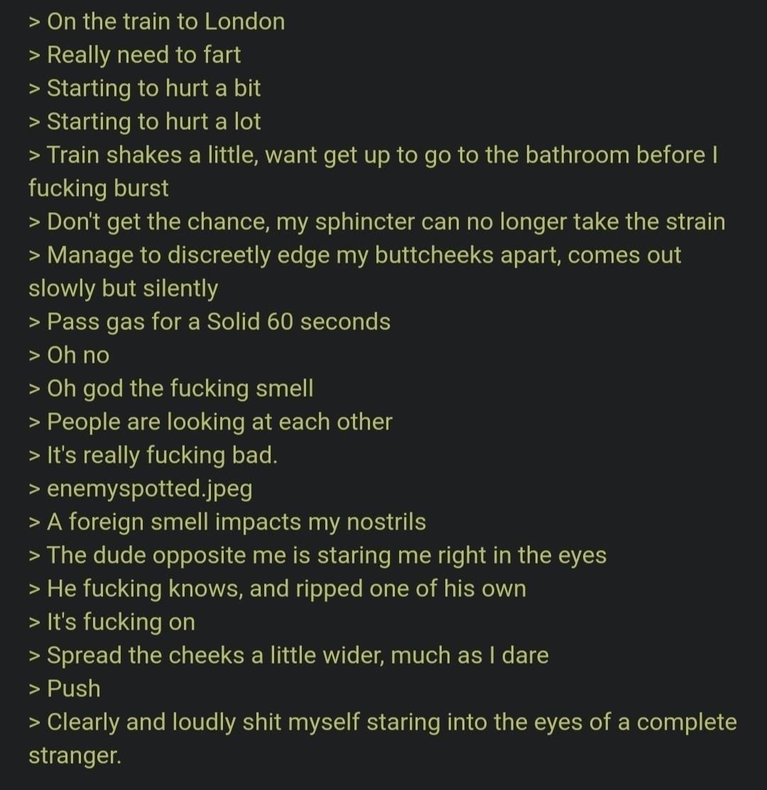 On the train to London Really need to fart Starting to hurt a bit Starting to hurt a lot R EI R ELCSE N 1 CRWE T o T ol ele Tl ol a N s EXiaT e Tna W oT o fucking burst Dont get the chance my sphincter can no longer take the strain Y ETa TS oo 1ol YY YATe 0 TN 3 2 oV ol g T T oX T g Mol o g LTS H U slowly but silently S NG 15 o i S Yo e IO Y TeToTaTe S 0h no Oh god the fucking smell People are loo