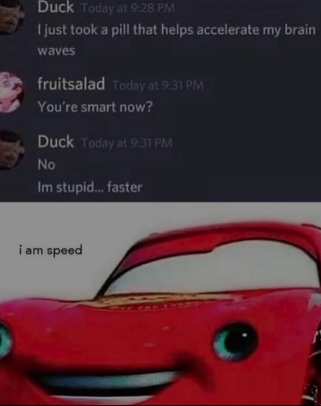 Duck just took a pill that helps accelerate my brain waves E fruitsalad Youre smart now Duck No Im stupid faster i am speed