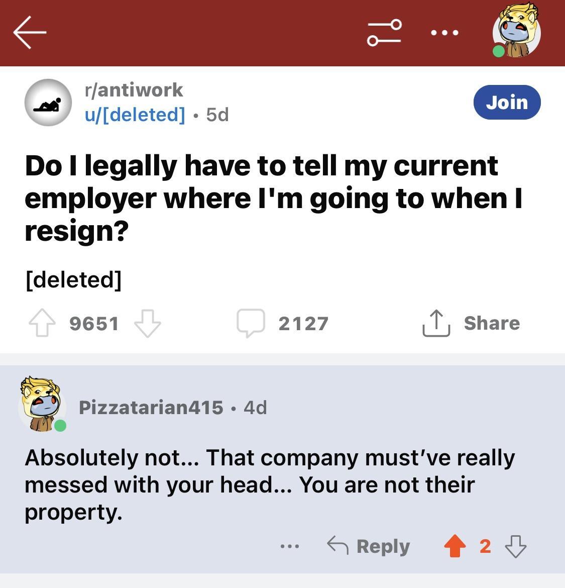 T rlantiwork udeleted 5d Do I legally have to tell my current employer where Im going to when resign deleted 9651 2127 0y Pizzatarian415 4d o Absolutely not That company mustve really messed with your head You are not their property Share Reply 4 2