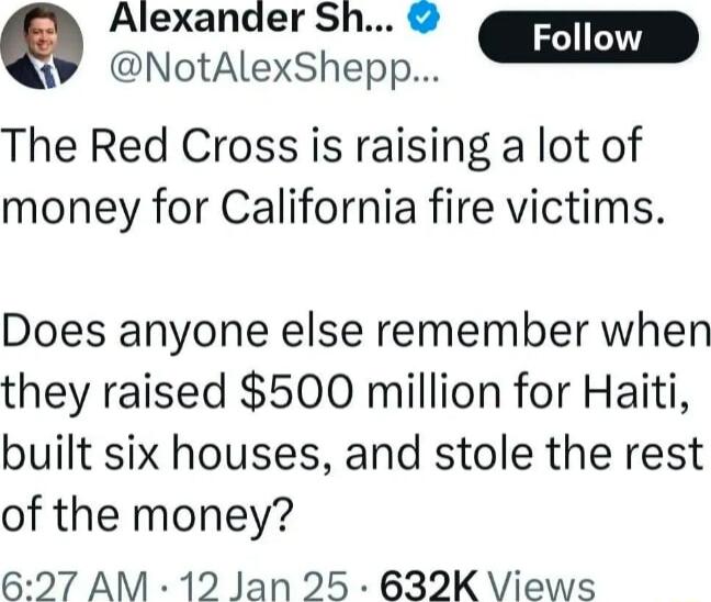 Alexander Sh W NotAlexShepp m The Red Cross is raising a lot of money for California fire victims Does anyone else remember when they raised 500 million for Haiti built six houses and stole the rest of the money 627 AM 12 Jan 25 632K Views