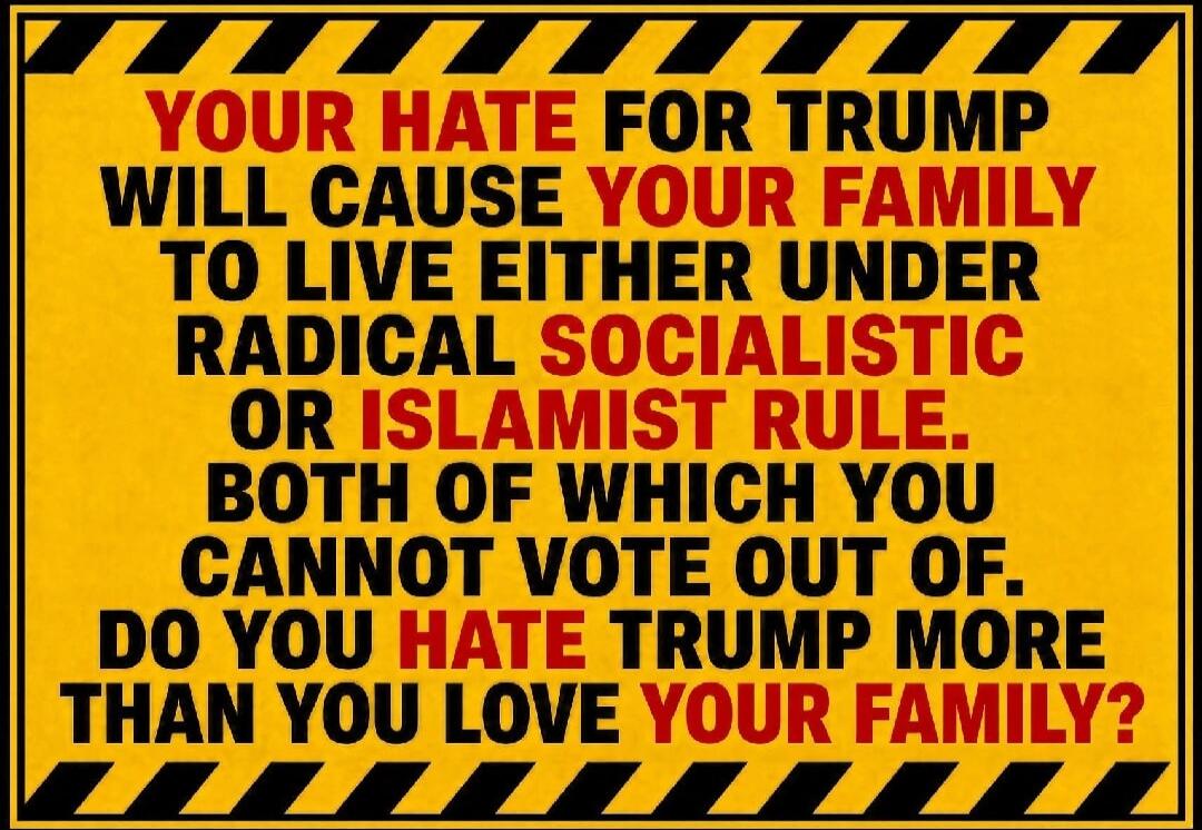 YOUR HATE FOR TRUMP WILL CAUSE YOUR FAMILY TO LIVE EITHER UNDER RADICAL SOCIALISTIC OR ISLAMIST RULE. BOTH OF WHICH YOU CANNOT VOTE OUT OF. DO YOU HATE TRUMP MORE THAN YOU LOVE YOUR FAMILY?