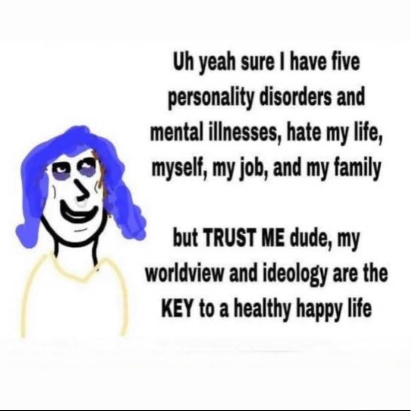 Uh yeah sure have five personality disorders and mental illnesses hate my life myself my job and my family but TRUST ME dude my worldview and ideology are the KEY to a healthy happy life