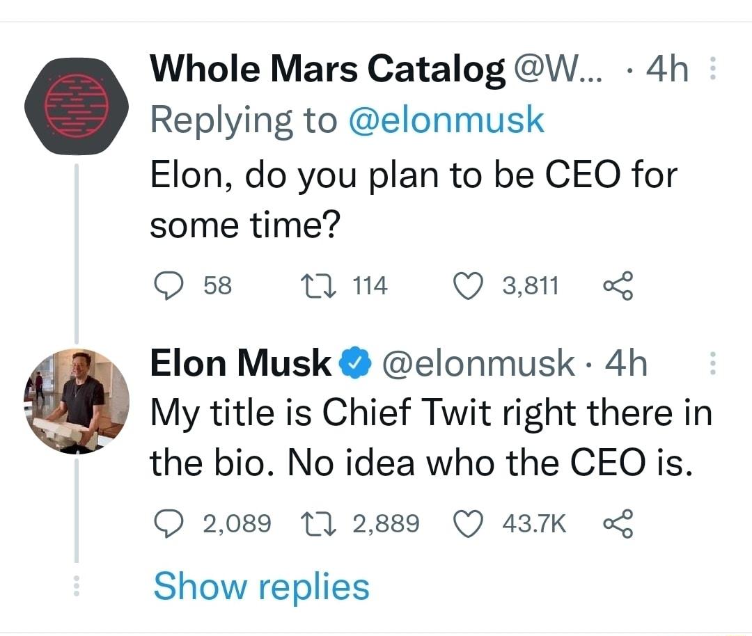 Whole Mars Catalog W 4h Replying to elonmusk Elon do you plan to be CEO for some time Q 58 n 14 Q 3811 Elon Musk elonmusk 4h My title is Chief Twit right there in the bio No idea who the CEO is 2089 11 2889 Q 437K o Show replies