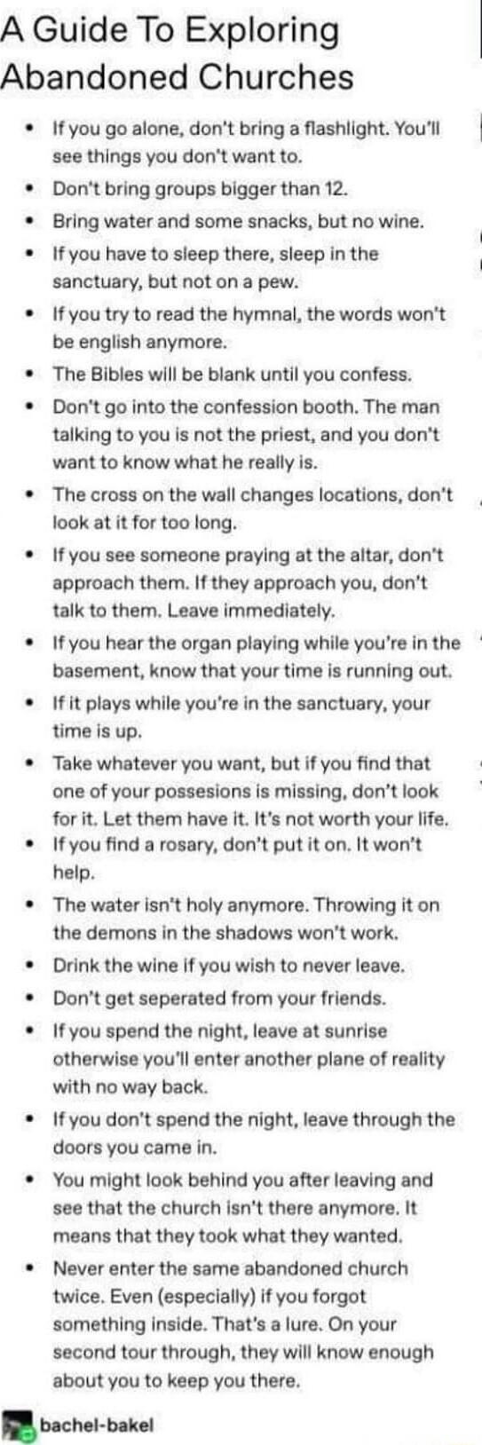 A Guide To Exploring Abandoned Churches If you go alone dont bring a flashlight Youll see things you dont want to Dont bring groups bigger than 12 Bring water and some snacks but no wine If you have to sleep there sleep in the sanctuary but not on a pew If you try to read the hymnal the words wont be english anymore The Bibles will be blank until you confess Dont go into the confession booth The m