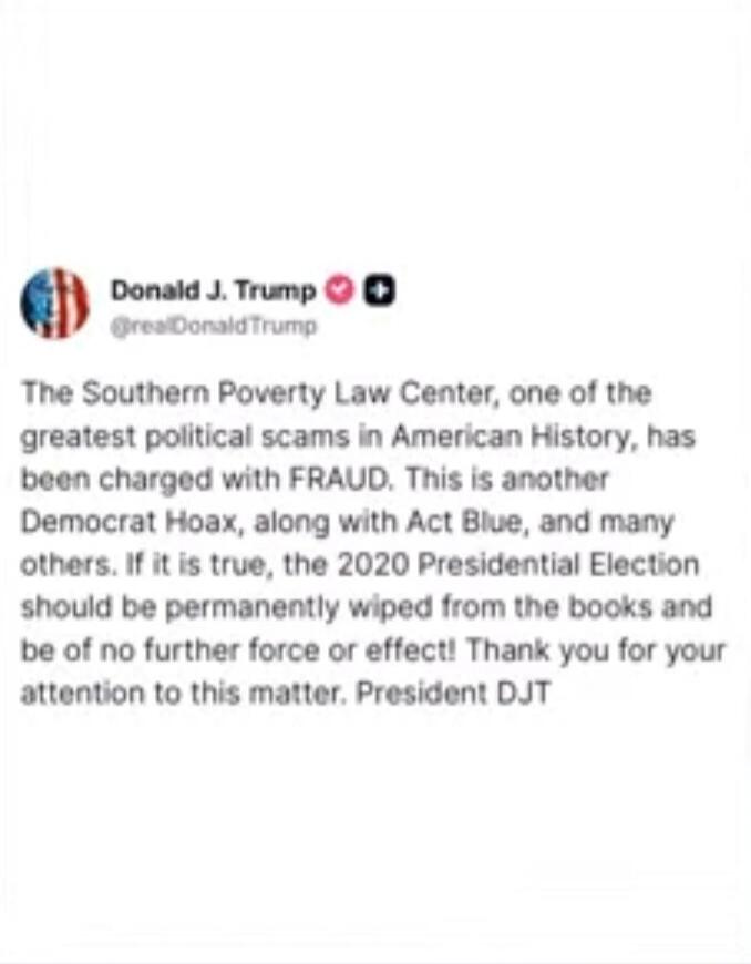 The Southern Poverty Law Center, one of the greatest political scams in American History, has been charged with FRAUD. This is another Democrat Hoax, along with Act Blue, and many others. If it is true, the 2020 Presidential Election should be permanently wiped from the books and be of no further force or effect! Thank you for your attention to thi