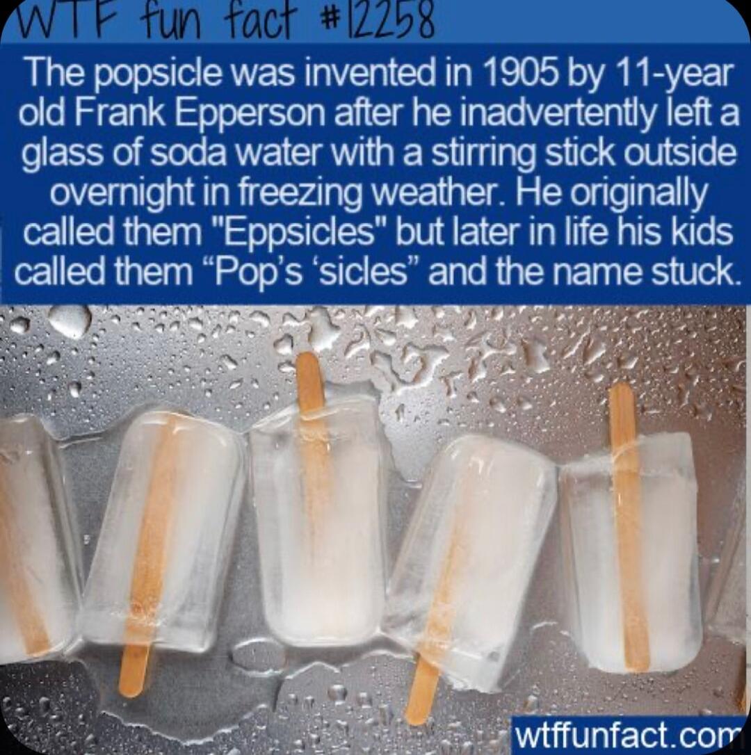 The popsicle was invented in 1905 by 11 year old Frank Epperson after he inadvertently left a glass of soda water with a stirring stick outside overnight in freezing weather He originally called them Eppsicles but later in life his kids called them Pops sicles and the name stuck