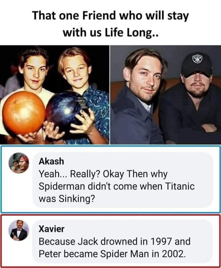 That one Friend who will stay with us Life Long Akash Yeah Really Okay Then why Spiderman didnt come when Titanic was Sinking Xavier Because Jack drowned in 1997 and Peter became Spider Man in 2002