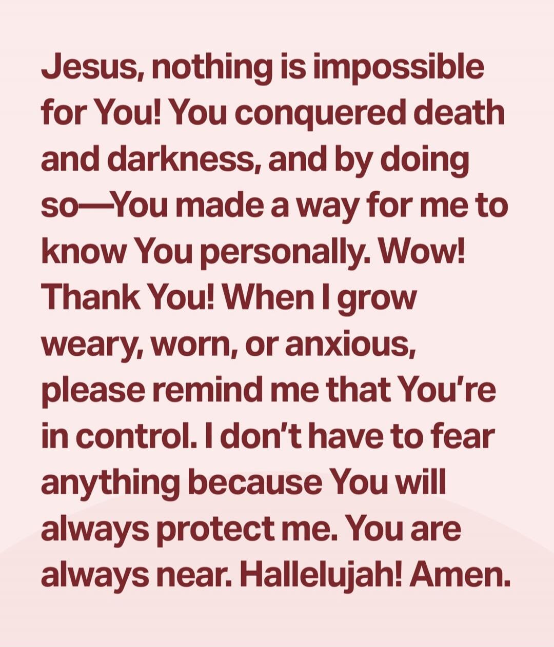 Jesus, nothing is impossible for You! You conquered death and darkness, and by doing so—You made a way for me to know You personally. Wow! Thank You! When I grow weary, worn, or anxious, please remind me that You’re in control. I don’t have to fear anything because You will always protect me. You are always near. Hallelujah! Amen.
