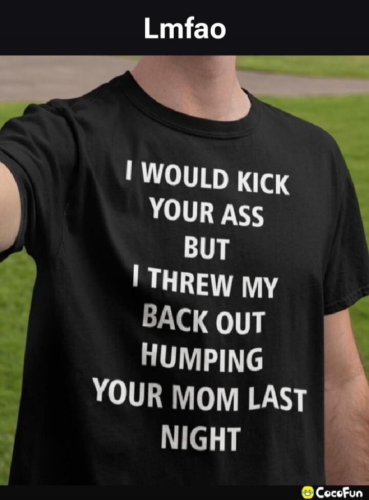 Lmfao I WOULD KICK YOUR ASS BUT I THREW MY BACK OUT HUMPING YOUR MOM LAST NIGHT