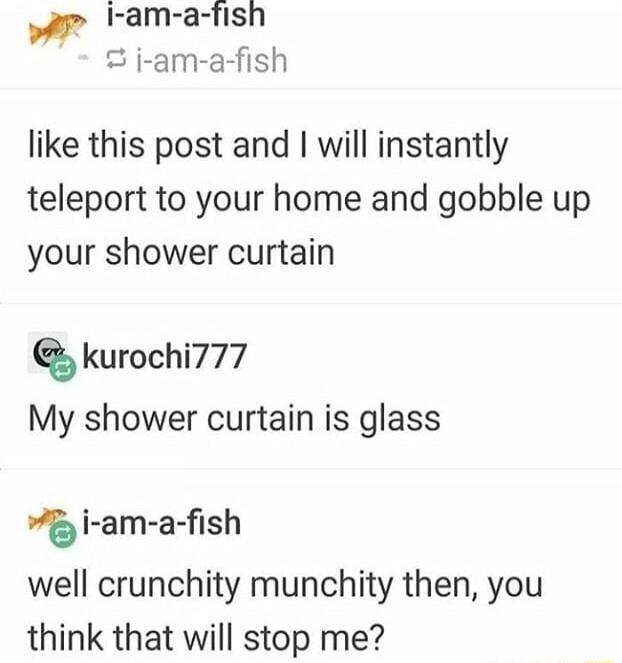 I am a fish S ji am a fish like this post and will instantly teleport to your home and gobble up your shower curtain kurochi777 My shower curtain is glass 5 i am a fish well crunchity munchity then you think that will stop me