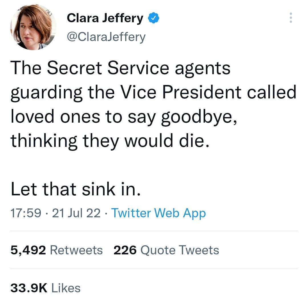 Clara Jeffery A Claraleffery The Secret Service agents guarding the Vice President called loved ones to say goodbye thinking they would die Let that sink in 1759 21 Jul 22 Twitter Web App 5492 Retweets 226 Quote Tweets 339K Likes