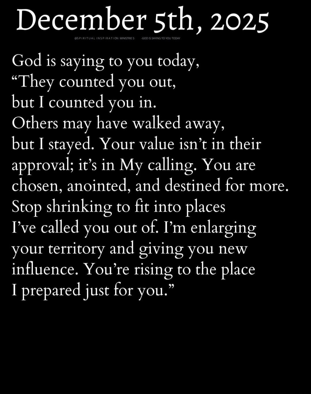 December 5th, 2025

God is saying to you today,
“They counted you out,
but I counted you in.
Others may have walked away,
but I stayed. Your value isn’t in their
approval; it’s in My calling. You are
chosen, anointed, and destined for more.
Stop shrinking to fit into places
I’ve called you out of. I’m enlarging
your territory and giving you new
inf