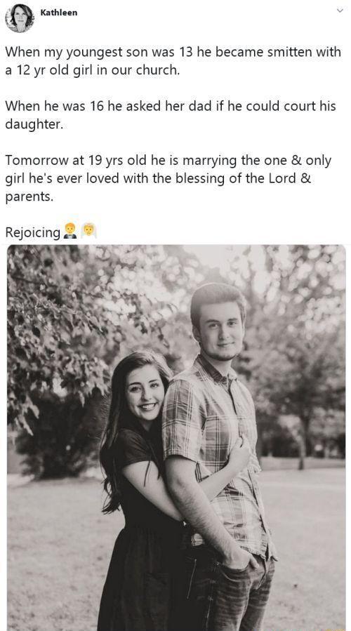 Kathleen When my youngest son was 13 he became smitten with a 12 yr old girl in our church When he was 16 he asked her dad if he could court his daughter Tomorrow at 19 yrs old he is marrying the one only girl hes ever loved with the blessing of the Lord parents Rejoicing