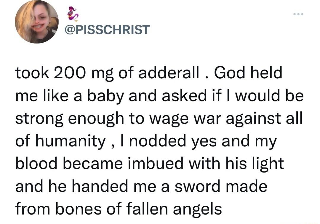 13 PISSCHRIST took 200 mg of adderall God held me like a baby and asked if would be strong enough to wage war against all of humanity nodded yes and my blood became imbued with his light and he handed me a sword made from bones of fallen angels